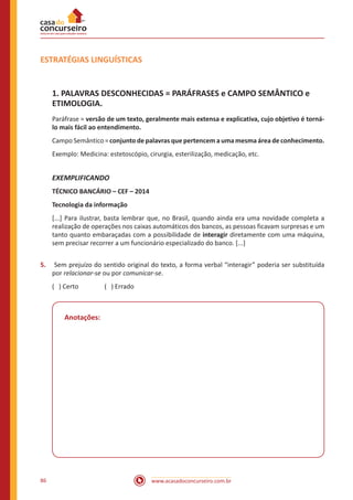 www.acasadoconcurseiro.com.br86
ESTRATÉGIAS LINGUÍSTICAS
1. PALAVRAS DESCONHECIDAS = PARÁFRASES e CAMPO SEMÂNTICO e
ETIMOLOGIA.
Paráfrase = versão de um texto, geralmente mais extensa e explicativa, cujo objetivo é torná-
lo mais fácil ao entendimento.
Campo Semântico = conjunto de palavras que pertencem a uma mesma área de conhecimento.
Exemplo: Medicina: estetoscópio, cirurgia, esterilização, medicação, etc.
EXEMPLIFICANDO
TÉCNICO BANCÁRIO – CEF – 2014
Tecnologia da informação
[...] Para ilustrar, basta lembrar que, no Brasil, quando ainda era uma novidade completa a
realização de operações nos caixas automáticos dos bancos, as pessoas ficavam surpresas e um
tanto quanto embaraçadas com a possibilidade de interagir diretamente com uma máquina,
sem precisar recorrer a um funcionário especializado do banco. [...]
5.	 Sem prejuízo do sentido original do texto, a forma verbal “interagir” poderia ser substituída
por relacionar-se ou por comunicar-se.
( ) Certo		 ( ) Errado
Anotações:
 