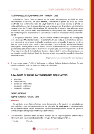 Correios – Interpretação de Texto – Profª Maria Tereza
www.acasadoconcurseiro.com.br 87
TÉCNICO EM SEGURANÇA DO TRABALHO – CORREIOS – 2011
	 O imóvel do Centro Cultural Correios Rio de Janeiro foi inaugurado em 1922. As linhas
arquitetônicas da fachada, em estilo eclético, caracterizam o prédio do início do século,
construído para sediar uma escola do Lloyd Brasileiro, o que nunca ocorreu. O prédio foi,
então, utilizado, por mais de cinquenta anos, para funcionamento de unidades administrativas
e operacionais dos Correios. Na década de 80, o imóvel foi desativado para reformas, sendo
reaberto em 2 de junho de 1992, parcialmente restaurado, para receber a Exposição Ecológica
92, evento integrante do calendário da Conferência das Nações Unidas sobre Meio Ambiente –
RIO 92.
	 A inauguração oficial do Centro Cultural Correios aconteceu em agosto do ano seguinte,
com a Exposição Mundial de Filatelia – Brasiliana 93. Desde então, o Centro Cultural Correios
vem marcando a presença da instituição na cidade, com a promoção de eventos em áreas
diversas, como teatro, vídeo, música, artes plásticas, cinema e demais atividades voltadas à
integração da população carioca com formas variadas de expressão artística. Suas instalações,
que são adequadas à realização de diversificada programação, ocupam integralmente os 3.480
m
2
da área do prédio. O Centro Cultural Correios é dotado de três pavimentos interligados por
um elevador, também do início do século, de onde se pode ter uma visão panorâmica de todo o
ambiente interno.
Disponível em: <www.correios.com.br> (com adaptações)
6.	 O emprego da palavra “eclético” indica que o estilo da fachada do Centro Cultural Correios
concilia tendências estéticas diversas e de épocas diferentes.
( ) Certo		 ( ) Errado
2. PALAVRAS DE CUNHO CATEGÓRICO NAS ALTERNATIVAS:
•• advérbios;
•• tempos verbais;
•• expressões totalizantes;
•• expressões restritivas;
•• expressões enfáticas.
EXEMPLIFICANDO
AGENTE DE POLÍCIA FEDERAL – 2009
Advérbios
	 Na verdade, o que hoje definimos como democracia só foi possível em sociedades de
tipo capitalista, mas não necessariamente de mercado. De modo geral, a democratização
das sociedades impõe limites ao mercado, assim como desigualdades sociais em geral não
contribuem para a fixação de uma tradição democrática.
7.	 Seria mantida a coerência entre as ideias do texto caso o segundo período sintático fosse
introduzido com a expressão Desse modo, em lugar de “De modo geral” (l. 2).
( ) Certo		 ( ) Errado
 