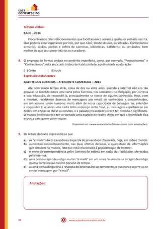 www.acasadoconcurseiro.com.br88
Tempos verbais
CADE – 2014
	 Procurávamos criar relacionamentos que facilitassem o acesso a qualquer velharia escrita.
Que poderia estar esperando por nós, por que não?, desde séculos, ou décadas. Conhecíamos
armários, sótãos, porões e cofres de sacristias, bibliotecas, batistérios ou cenáculos, bem
melhor do que seus proprietários ou curadores.
8.	 O emprego de formas verbais no pretérito imperfeito, como, por exemplo, “Procurávamos” e
“Conhecíamos”, está associado à ideia de habitualidade, continuidade ou duração.
( ) Certo		 ( ) Errado
Expressões totalizantes
AGENTE DOS CORREIOS – ATENDENTE COMERCIAL – 2011
	 Até bem pouco tempo atrás, coisa de dez ou vinte anos, quando a Internet não era tão
popular, se recebêssemos uma carta pelos Correios, nos sentíamos na obrigação, por cortesia
e boa educação, de respondê-la, principalmente se viesse de alguém conhecido. Hoje, com
a Internet, recebemos dezenas de mensagens por email, de conhecidos e desconhecidos,
em um volume sobre-humano, muito além de nossa capacidade de conseguir ler, entender
e responder. E se antes uma carta tinha endereço certo, hoje, as mensagens espalham-se em
ondas, em cópias às claras ou ocultas, e a palavra privacidade parece ter perdido o significado.
O mundo inteiro parece ter-se tornado uma espécie de reality show, em que a intimidade fica
exposta para quem quiser espiar.
Disponível em: <www.santacatarina24horas.com> (com adaptações).
9.	 Da leitura do texto depreende-se que
a)	 os “e-mails” são os causadores da perda de privacidade observada, hoje, em todo o mundo.
b)	 aumentou consideravelmente, nas duas últimas décadas, a quantidade de informações
que circulam no mundo, fato que está relacionado à popularização da Internet.
c)	 o envio de correspondência pelos Correios foi extinto em razão das facilidades oferecidas
pela Internet.
d)	 uma pessoa capaz de redigir muitos “e-mails” em um único dia mostra-se incapaz de redigir
muitas cartas nesse mesmo período de tempo.
e)	 a carta torna obrigatória a resposta do destinatário ao remetente, o que nunca ocorre ao se
enviar mensagem por “e-mail”.
Anotações:
 