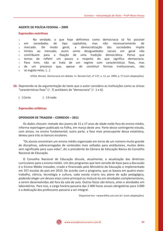 Correios – Interpretação de Texto – Profª Maria Tereza
www.acasadoconcurseiro.com.br 89
AGENTE DE POLÍCIA FEDERAL – 2009
Expressões restritivas
	 Na verdade, o que hoje definimos como democracia só foi possível
em sociedades de tipo capitalista, mas não necessariamente de
mercado. De modo geral, a democratização das sociedades impõe
limites ao mercado, assim como desigualdades sociais em geral não
contribuem para a fixação de uma tradição democrática. Penso que
temos de refletir um pouco a respeito do que significa democracia.
Para mim, não se trata de um regime com características fixas, mas
de um processo que, apesar de constituir formas institucionais, não
se esgota nelas. [...]
LESSA, Renato. Democracia em debate. In: Revista Cult, nº 137, a. 12, jul. 2009, p. 57 (com adaptações).
10.	Depreende-se da argumentação do texto que o autor considera as instituições como as únicas
“características fixas” (l. 7) aceitáveis de “democracia” (l. 1 e 6).
( ) Certo		 ( ) Errado
Expressões enfáticas
OPERADOR DE TRIAGEM – CORREIOS – 2011
	 Os dados chocam: metade dos jovens de 15 a 17 anos de idade estão fora do ensino médio,
informa reportagem publicada na Folha, em março deste ano. Parte desse contingente estuda,
com atraso, no ensino fundamental; outra parte, a face mais preocupante dessa estatística,
deixou para trás os bancos escolares.
	 “Os alunos encontram um ensino médio organizado em torno de um número muito grande
de disciplinas, sobrecarregadas de conteúdos mais voltados para vestibulares, muitos deles
sem significado para suas vidas”, diz o presidente da Câmara de Educação Básica do Conselho
Nacional de Educação.
	 O Conselho Nacional de Educação discute, atualmente, a atualização das diretrizes
curriculares para o ensino médio. Um dos programas que tem servido de base para a discussão
é o Ensino Médio Inovador, criado e financiado pelo Ministério da Educação e implementado
em 357 escolas do país em 2010. De acordo com o programa, que se baseia em quatro eixos:
trabalho, ciência, tecnologia e cultura, cada escola criaria seu plano de ação pedagógica,
podendo eleger um desses eixos como principal ou misturá-los em atividades complementares,
a serem desenvolvidas até fora da sala de aula. Outros focos são leitura, artes e atividades em
laboratórios. Para isso, a carga horária passaria das 2.400 horas anuais obrigatórias para 3.000
e a dedicação dos professores passaria a ser integral.
Disponível em: <www.folha.uol.com.br> (com adaptações).
1.	
2.	
3.	
4.	
5.	
6.	
7.	
8.	
9.
 
