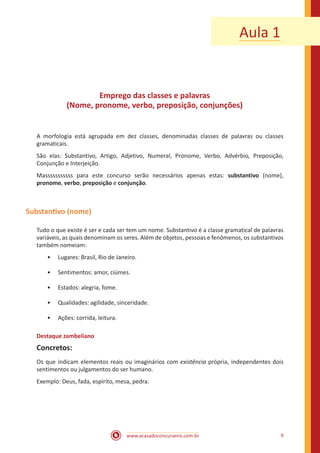 www.acasadoconcurseiro.com.br 9
Aula 1
Emprego das classes e palavras
(Nome, pronome, verbo, preposição, conjunções)
A morfologia está agrupada em dez classes, denominadas classes de palavras ou classes
gramaticais.
São elas: Substantivo, Artigo, Adjetivo, Numeral, Pronome, Verbo, Advérbio, Preposição,
Conjunção e Interjeição.
Masssssssssss para este concurso serão necessários apenas estas: substantivo (nome),
pronome, verbo, preposição e conjunção.
Substantivo (nome)
Tudo o que existe é ser e cada ser tem um nome. Substantivo é a classe gramatical de palavras
variáveis, as quais denominam os seres. Além de objetos, pessoas e fenômenos, os substantivos
também nomeiam:
•• Lugares: Brasil, Rio de Janeiro.
•• Sentimentos: amor, ciúmes.
•• Estados: alegria, fome.
•• Qualidades: agilidade, sinceridade.
•• Ações: corrida, leitura.
Destaque zambeliano
Concretos:
Os que indicam elementos reais ou imaginários com existência própria, independentes dois
sentimentos ou julgamentos do ser humano.
Exemplo: Deus, fada, espírito, mesa, pedra.
 