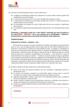 www.acasadoconcurseiro.com.br90
11.	Com base nas informações do texto, é correto afirmar que
a)	 a exigência de dedicação integral dos professores no ensino médio constitui garantia de
qualidade das aulas ministradas.
b)	 a maior parte dos jovens entre 15 e 17 anos de idade não frequenta a escola.
c)	 a sobrecarga de conteúdos que não fazem sentido para o aluno é o fator primordial da
evasão escolar no ensino médio.
d)	 há necessidade de mudança no ensino médio para torná-lo mais atrativo e significativo
para os jovens.
e)	 as atividades complementares propostas pelas escolas devem ser realizadas fora da sala de
aula.
Geralmente, a alternativa correta (ou a mais viável) é construída por meio de palavras e
de expressões “abertas”, isto é, que apontam para “possibilidades”, “hipóteses”:
provavelmente, é possível, futuro do pretérito do indicativo, modo subjuntivo...
EXEMPLIFICANDO
OPERADOR DE TRIAGEM – CORREIOS – 2011
	 Normalmente as pessoas se mostram divididas em relação à percepção de acontecimentos
bons ou ruins. Uma variação genética comum pode estar por trás dessas tendências para o
otimismo ou pessimismo. Cientistas da Universidade de Essex, na Inglaterra, investigaram a
serotonina, um neurotransmissor ligado ao humor, e estudaram a preferência de 97 voluntários
relativamente a diferentes tipos de imagens. Pessoas em que se identificou apenas a versão
longa do gene para a proteína transportadora de serotonina — que controla os níveis do
neurotransmissor nas células do cérebro — tenderam a prestar atenção em figuras agradáveis
(como imagens de chocolates) e evitaram as negativas (como fotografias de aranhas). As pessoas
com a forma curta do gene apresentaram preferências opostas, embora não tão fortemente. Os
resultados, que ajudam a explicar por que algumas pessoas são menos suscetíveis à ansiedade
e depressão, podem inspirar terapeutas a ajudar outras a ver o lado bom das coisas.
12.	Assinale a opção correta de acordo com as informações do texto.
a)	 Infere-se do texto que pessoas otimistas são mais suscetíveis à depressão, porque se
decepcionam mais.
b)	 De acordo com pesquisa realizada em universidade inglesa, quanto maior o nível de
serotonina no cérebro, maior a disposição da pessoa para ajudar o próximo.
c)	 Segundo pesquisadores ingleses, pode haver uma explicação genética para a tendência
humana ao otimismo e ao pessimismo.
d)	 Estudo científico comprova que são geralmente otimistas os indivíduos que possuem a
versão curta do gene para a proteína transportadora de serotonina.
e)	 Conforme a pesquisa referida no texto, os pessimistas tendem a evitar imagens negativas e
desagradáveis.
Anotações:
 