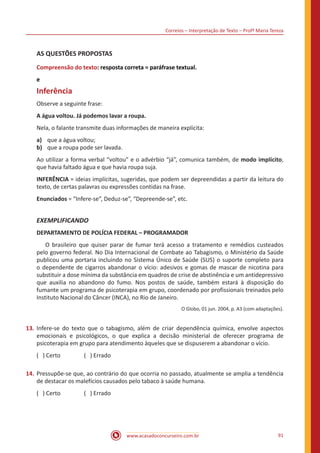 Correios – Interpretação de Texto – Profª Maria Tereza
www.acasadoconcurseiro.com.br 91
AS QUESTÕES PROPOSTAS
Compreensão do texto: resposta correta = paráfrase textual.
e
Inferência
Observe a seguinte frase:
A água voltou. Já podemos lavar a roupa.
Nela, o falante transmite duas informações de maneira explícita:
a)	 que a água voltou;
b)	 que a roupa pode ser lavada.
Ao utilizar a forma verbal “voltou” e o advérbio “já”, comunica também, de modo implícito,
que havia faltado água e que havia roupa suja.
INFERÊNCIA = ideias implícitas, sugeridas, que podem ser depreendidas a partir da leitura do
texto, de certas palavras ou expressões contidas na frase.
Enunciados = “Infere-se”, Deduz-se”, “Depreende-se”, etc.
EXEMPLIFICANDO
DEPARTAMENTO DE POLÍCIA FEDERAL – PROGRAMADOR
	 O brasileiro que quiser parar de fumar terá acesso a tratamento e remédios custeados
pelo governo federal. No Dia Internacional de Combate ao Tabagismo, o Ministério da Saúde
publicou uma portaria incluindo no Sistema Único de Saúde (SUS) o suporte completo para
o dependente de cigarros abandonar o vício: adesivos e gomas de mascar de nicotina para
substituir a dose mínima da substância em quadros de crise de abstinência e um antidepressivo
que auxilia no abandono do fumo. Nos postos de saúde, também estará à disposição do
fumante um programa de psicoterapia em grupo, coordenado por profissionais treinados pelo
Instituto Nacional do Câncer (INCA), no Rio de Janeiro.
O Globo, 01 jun. 2004, p. A3 (com adaptações).
13.	Infere-se do texto que o tabagismo, além de criar dependência química, envolve aspectos
emocionais e psicológicos, o que explica a decisão ministerial de oferecer programa de
psicoterapia em grupo para atendimento àqueles que se dispuserem a abandonar o vício.
( ) Certo		 ( ) Errado
14.	Pressupõe-se que, ao contrário do que ocorria no passado, atualmente se amplia a tendência
de destacar os malefícios causados pelo tabaco à saúde humana.
( ) Certo		 ( ) Errado
 