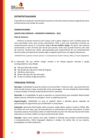 www.acasadoconcurseiro.com.br92
EXTRATEXTUALIDADE
A questão formulada por meio do texto encontra-se fora do universo textual, exigindo do aluno
conhecimento mais amplo de mundo.
EXEMPLIFICANDO
AGENTE DOS CORREIOS – ATENDENTE COMERCIAL – 2011
Vida de Cachorro
	 Cachorro se parece mesmo é com criança: vive o agora, alegra-se com o simples prazer de
uma caminhada, corre, pula, brinca, diariamente. Aliás, o que mais incomoda o homem no
comportamento canino é a constante alegria do seu melhor amigo. Em geral, não estamos
acostumados a viver 24 horas por dia de puro prazer, ainda mais quando levamos uma vida
de cachorro. Sentimo-nos, talvez, desrespeitados pela impertinência de um contentamento
desmesurado, principalmente quando algo ou alguém patrocinou-nos alguma desventura.
ALMEIDA FILHO, Laudimiro. Vida de cachorro. In: Acontessências. Brasília: Positiva, 1999, p. 37 (com adaptações).
15.	A expressão “do seu melhor amigo” remete a um ditado popular. Assinale a opção
correspondente a esse ditado.
a)	 Cão que ladra não morde.
b)	 Cão picado de cobra tem medo de linguiça.
c)	 Cão feroz, dono atroz.
d)	 Quem não tem cão caça com gato.
e)	 O cão é o melhor amigo do homem.
TIPOLOGIA TEXTUAL
Narração: modalidade na qual se contam um ou mais fatos ─ fictício ou não ─ que ocorreram em
determinado tempo e lugar, envolvendo certos personagens. Há uma relação de anterioridade
e posterioridade. O tempo verbal predominante é o passado.
Descrição: é a modalidade na qual se apontam as características que compõem determinado
objeto, pessoa, ambiente ou paisagem. Usam-se adjetivos para tal.
Argumentação: modalidade na qual se expõem ideias e opiniões gerais, seguidas da
apresentação de argumentos que as defendam e comprovem.
Exposição: apresenta informações sobre assuntos, expõe ideias, explica e avalia e reflete. Não
faz defesa de uma ideia, pois tal procedimento é característico do texto dissertativo. O texto
expositivo apenas revela ideias sobre um determinado assunto. Por meio da mescla entre texto
expositivo e narrativo, obtém-se o que conhecemos por relato.
Injunção: indica como realizar uma ação. Também é utilizado para predizer acontecimentos
e comportamentos. Utiliza linguagem objetiva e simples. Os verbos são, na sua maioria,
empregados no modo imperativo.
 