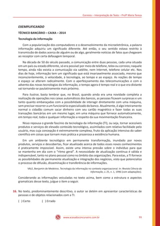 Correios – Interpretação de Texto – Profª Maria Tereza
www.acasadoconcurseiro.com.br 93
EXEMPLIFICANDO
TÉCNICO BANCÁRIO – CAIXA – 2014
Tecnologia da informação
	 Com a popularização dos computadores e o desenvolvimento da microeletrônica, a palavra
informação adquiriu um significado diferente. Até então, o seu sentido estava restrito à
transmissão de dados acerca de alguém ou de algo, geralmente notícias de fatos que chegavam
ao receptor com certa defasagem temporal.
	 Na década de 50 do século passado, a comunicação entre duas pessoas, cada uma situada
em um país ou estado diferente, só era possível por meio de telefone, telex ou correios; naquele
tempo, ainda não existia a comunicação via satélite, nem Internet, telefone celular etc. Nos
dias de hoje, informação tem um significado que está invariavelmente associado, mesmo que
inconscientemente, à velocidade, à tecnologia, ao tempo e ao espaço. As noções de tempo
e espaço se alteram radicalmente. Com o aperfeiçoamento das telecomunicações e com o
advento das novas tecnologias da informação, o tempo agora é tempo real e o que era distante
vai tornando-se paulatinamente mais próximo.
	 Para ilustrar, basta lembrar que, no Brasil, quando ainda era uma novidade completa a
realização de operações nos caixas automáticos dos bancos, as pessoas ficavam surpresas e um
tanto quanto embaraçadas com a possibilidade de interagir diretamente com uma máquina,
sem precisar recorrer a um funcionário especializado do banco. Atualmente, é algo inteiramente
normal o cidadão comum sacar dinheiro com seu cartão magnético e fazer todas as suas
transações bancárias em um mesmo lugar, em uma máquina que fornece automaticamente,
em tempo real, toda e qualquer informação a respeito da sua movimentação financeira.
	 Nisso repousa o grande fascínio da tecnologia da informação (TI), ou seja, tornar acessíveis
produtos e serviços de elevado conteúdo tecnológico, assimilados com relativa facilidade pelo
usuário, mas cuja concepção é extremamente complexa, fruto da aplicação intensiva do saber
científico em coisas que tornam mais prática e prazerosa a existência humana.
	 Em um ambiente tecnológico em permanente transformação, inundado por novos
produtos, serviços e descobertas, ficar atualizado acerca de todos esses novos conhecimentos
é praticamente impossível. Assim, existe uma intensa pressão sobre o indivíduo para que
se mantenha em dia com o “ritmo geral”. A necessidade de atualização contínua é válida e
indispensável, tanto no plano pessoal como no âmbito das organizações. Para estas, a TI fornece
as possibilidades de permanente atualização e integração dos negócios, visto que potencializa
o processo de difusão, disseminação e transferência de informações.
VALE, Benjamin de Medeiros. Tecnologia da informação no contexto organizacional. In: Revista Ciência da
Informação, v. 25, n. 1, 1996 (com adaptações).
Considerando as informações veiculadas no texto acima, bem como a estrutura e aspectos
gramaticais desse texto, julgue o item a seguir.
16.	No texto, predominantemente descritivo, o autor se detém em apresentar características de
pessoas e de objetos relacionados com a TI.
( ) Certo		 ( ) Errado
 