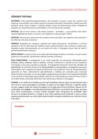Correios – Interpretação de Texto – Profª Maria Tereza
www.acasadoconcurseiro.com.br 95
GÊNEROS TEXTUAIS
EDITORIAL: texto opinativo/argumentativo, não assinado, no qual o autor (ou autores) não
expressa a sua opinião, mas revela o ponto de vista da instituição. Geralmente, aborda assuntos
bastante atuais. Busca traduzir a opinião pública acerca de determinado tema, dirigindo-se
(explícita ou implicitamente) às autoridades, a fim de cobrar-lhes soluções.
ARTIGOS: são os mais comuns. São textos autorais – assinados –, cuja opinião é da inteira
responsabilidade de quem o escreveu. Seu objetivo é o de persuadir o leitor.
NOTÍCIAS: são autorais, apesar de nem sempre serem assinadas. Seu objetivo é tão somente o
de informar, não o de convencer.
CRÔNICA: fotografia do cotidiano, realizada por olhos particulares. Geralmente, o cronista
apropria-se de um fato atual do cotidiano, para, posteriormente, tecer críticas ao status quo,
baseadas quase exclusivamente em seu ponto de vista. A linguagem desse tipo de texto é
predominantemente coloquial.
BREVE ENSAIO: é autoral; trata-se de texto opinativo/argumentativo, assinado, no qual o autor
expressa a sua opinião. Geralmente, aborda assuntos universais.
PEÇA PUBLICITÁRIA: a propaganda é um modo específico de apresentar informação sobre
produto, marca, empresa, ideia ou política, visando a influenciar a atitude de uma audiência
em relação a uma causa, posição ou atuação. A propaganda comercial é chamada, também, de
publicidade. Ao contrário da busca de imparcialidade na comunicação, a propaganda apresenta
informações com o objetivo principal de influenciar uma audiência. Para tal, frequentemente,
apresenta os fatos seletivamente (possibilitando a mentira por omissão) para encorajar
determinadas conclusões, ou usa mensagens exageradas para produzir uma resposta emocional
e não racional à informação apresentada. Costuma ser estruturado por meio de frases curtas e
em ordem direta, utilizando elementos não verbais para reforçar a mensagem.
CHARGE: é um estilo de ilustração que tem por finalidade satirizar algum acontecimento atual
com uma ou mais personagens envolvidas. A palavra é de origem francesa e significa carga,
ou seja, exagera traços do caráter de alguém ou de algo para torná-lo burlesco. Apesar de ser
confundida com cartum, é considerada totalmente diferente: ao contrário da charge, que tece
uma crítica contundente, o cartum retrata situações mais corriqueiras da sociedade. Mais
do que um simples desenho, a charge é uma crítica político-social mediante a qual o artista
expressa graficamente sua visão sobre determinadas situações cotidianas por meio do humor
e da sátira.
Anotações:
 