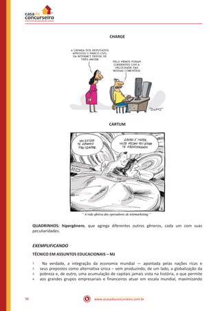 www.acasadoconcurseiro.com.br96
CHARGE
CARTUM
QUADRINHOS: hipergênero, que agrega diferentes outros gêneros, cada um com suas
peculiaridades.
EXEMPLIFICANDO
TÉCNICO EM ASSUNTOS EDUCACIONAIS – MJ
1.
2.
3.
4.
Na verdade, a integração da economia mundial — apontada pelas nações ricas e
seus prepostos como alternativa única − vem produzindo, de um lado, a globalização da
pobreza e, de outro, uma acumulação de capitais jamais vista na história, o que permite
aos grandes grupos empresariais e financeiros atuar em escala mundial, maximizando
 