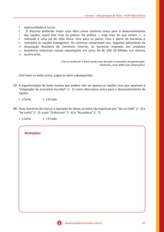 Correios – Interpretação de Texto – Profª Maria Tereza
www.acasadoconcurseiro.com.br 97
5.
6.
7.
8.
9.
10.
11.
12.
oportunidades e lucros.
O discurso pretende impor essa ideia como caminho único para o desenvolvimento
das nações, sejam elas ricas ou pobres. Na prática — hoje mais do que ontem —, o
mercado é uma via de mão única: livre para os países ricos e pleno de barreiras e
restrições às nações emergentes. Os números comprovam isso. Segundo estimativas da
Associação Brasileira de Comércio Exterior, as barreiras impostas aos produtos
brasileiros reduziram nossas exportações em cerca 16 de US$ 20 bilhões nos últimos
quatro anos.
A farsa neoliberal: o Brasil perde duas décadas no pesadelo da globalização.
InfoAndes, maio 2000 (com adaptações).
Com base no texto acima, julgue os itens subsequentes.
19.	A argumentação do texto mostra que podem não ser apenas as nações ricas que apontam a
“integração da economia mundial” (l. 1) como alternativa única para o desenvolvimento de
nações.
( ) Certo		 ( ) Errado
20.	Duas maneiras de marcar a oposição de ideias no texto são expressas por “de um lado” (l. 2) e
“de outro” (l. 3); e por “O discurso” (l. 6) e “Na prática” (l. 7).
( ) Certo		 ( ) Errado
Anotações:
 