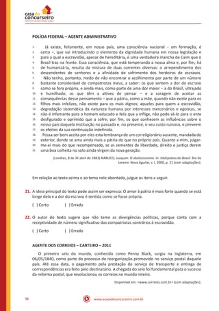 www.acasadoconcurseiro.com.br98
POLÍCIA FEDERAL – AGENTE ADMINISTRATIVO
1.
2.
3.
4.
5.
6.
7.
8.
9.
10.
11.
12.
13.
14.
15.
16.
17.
18.
19.
20.
21.
Já existe, felizmente, em nosso país, uma consciência nacional − em formação, é
certo −, que vai introduzindo o elemento da dignidade humana em nossa legislação e
para a qual a escravidão, apesar de hereditária, é uma verdadeira mancha de Caim que o
Brasil traz na fronte. Essa consciência, que está temperando a nossa alma e, por fim, há
de humanizá-la, resulta da mistura de duas correntes diversas: o arrependimento dos
descendentes de senhores e a afinidade de sofrimento dos herdeiros de escravos.
Não tenho, portanto, medo de não encontrar o acolhimento por parte de um número
bastante considerável de compatriotas meus, a saber: os que sentem a dor do escravo
como se fora própria, e ainda mais, como parte de uma dor maior − a do Brasil, ultrajado
e humilhado; os que têm a altivez de pensar − e a coragem de aceitar as
consequências desse pensamento − que a pátria, como a mãe, quando não existe para os
filhos mais infelizes, não existe para os mais dignos; aqueles para quem a escravidão,
degradação sistemática da natureza humana por interesses mercenários e egoístas, se
não é infamante para o homem educado e feliz que a inflige, não pode sê-lo para o ente
desfigurado e oprimido que a sofre; por fim, os que conhecem as influências sobre o
nosso país daquela instituição no passado e, no presente, o seu custo ruinoso, e preveem
os efeitos da sua continuação indefinida.
Possa ser bem aceita por eles esta lembrança de um correligionário ausente, mandada do
exterior, donde se ama ainda mais a pátria do que no próprio país. Quanto a mim, julgar-
me-ei mais do que recompensado, se as sementes de liberdade, direito e justiça derem
uma boa colheita no solo ainda virgem da nova geração.
(Londres, 8 de 31 abril de 1883) NABUCO, Joaquim. O abolicionismo. In: Intérpretes do Brasil. Rio de
Janeiro: Nova Aguilar, v. I, 2000, p. 21 (com adaptações).
Em relação ao texto acima e ao tema nele abordado, julgue os itens a seguir.
21.	A ideia principal do texto pode assim ser expressa: O amor à pátria é mais forte quando se está
longe dela e a dor do escravo é sentida como se fosse própria.
( ) Certo		 ( ) Errado
22.	O autor do texto sugere que não teme as divergências políticas, porque conta com a
receptividade de número significativo dos compatriotas contrários à escravidão.
( ) Certo		 ( ) Errado
AGENTE DOS CORREIOS – CARTEIRO – 2011
	 O primeiro selo do mundo, conhecido como Penny Black, surgiu na Inglaterra, em
06/05/1840, como parte do processo de reorganização promovido no serviço postal daquele
país. Até essa data, o pagamento pela prestação do serviço de transporte e entrega de
correspondências era feito pelo destinatário. A chegada do selo foi fundamental para o sucesso
da reforma postal, que revolucionou os correios no mundo inteiro.
Disponível em: <www.correios.com.br> (com adaptações).
 