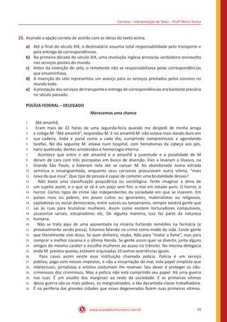 Correios – Interpretação de Texto – Profª Maria Tereza
www.acasadoconcurseiro.com.br 99
23.	Assinale a opção correta de acordo com as ideias do texto acima.
a)	 Até o final do século XIX, o destinatário assumia total responsabilidade pelo transporte e
pela entrega de correspondências.
b)	 Na primeira década do século XIX, uma revolução inglesa provocou verdadeira reviravolta
nos serviços postais do mundo.
c)	 Antes da invenção do selo, o remetente não se responsabilizava pelas correspondências
que encaminhava.
d)	 A invenção do selo representou um avanço para os serviços prestados pelos correios no
mundo todo.
e)	 A prestação dos serviços de transporte e entrega de correspondências era bastante precária
no século passado.
POLÍCIA FEDERAL – DELEGADO
Merecemos uma chance
1.
2.
3.
4.
5.
6.
7.
8.
9.
10.
11.
12.
13.
14.
15.
16.
17.
18.
19.
20.
21.
22.
23.
24.
25.
26.
27.
28.
29.
30.
31.
32.
Até amanhã.
Eram mais de 22 horas de uma segunda-feira quando me despedi de minha amiga
e colega M. “Até amanhã”, respondeu M. E no amanhã M. não estava mais dando duro em
sua cadeira, linda e jovial como a cada dia, cumprindo compromissos e agendando
tarefas. No dia seguinte M. estava num hospital, com hematomas da cabeça aos pés,
nariz quebrado, dentes amolecidos e hemorragia interna.
Acontece que entre o até amanhã e o amanhã a juventude e a jovialidade de M
deram de cara com três psicopatas em busca de diversão. Eles a levaram a Osasco, na
Grande São Paulo, e bateram nela até se cansar. M. foi abandonada numa estrada
seminua e ensanguentada, enquanto seus carrascos procuravam outra vítima, “mais
nova do que essa”. Que tipo de pessoa é capaz de cometer uma brutalidade dessas?
Não basta uma classificação psiquiátrica ou sociológica. Tente imaginar a alma de
um sujeito assim, e o que se vê é um poço sem fim, o mal em estado puro. O horror, o
horror. Certos tipos de crime são independentes da sociedade em que se inserem. Em
países ricos ou pobres, em povos cultos ou ignorantes, materialistas ou religiosos,
capitalistas ou social-democratas, entre suecos ou tanzanianos, sempre existirá gente que
sai às ruas para brutalizar mulheres. Assim como existem torturadores compulsivos,
assassinos seriais, estupradores etc. De alguma maneira, isso faz parte da natureza
humana.
Não se trata aqui de uma aposentada na miséria furtando remédios na farmácia (e
provavelmente sendo presa). Estamos falando no crime como modo de vida. Existe gente
que literalmente vive disso. Se quer dinheiro, rouba. Não para “matar a fome”, mas para
comprar a melhor cocaína e o último Honda. Se gente assim quer se divertir, junta alguns
amigos do mesmo caráter e escolhe mulheres ao acaso no trânsito. Na mesma delegacia
onde M. prestou queixa, estavam arquivadas 10 outras ocorrências iguais.
Para casos assim existe essa instituição chamada polícia. Polícia é um serviço
público, pago com nossos impostos, e não a encarnação do mal, este papel simplista que
intelectuais, jornalistas e artistas costumam Ihe reservar. Seu dever é proteger os não-
criminosos dos criminosos. Mas a polícia não está cumprindo seu papel. Há uma guerra
nas ruas. É um assalto dos marginais ao resto da sociedade. E as primeiras vítimas
dessa guerra são os mais pobres, os marginalizados, a tão decantada classe trabalhadora.
É na periferia das grandes cidades que esses degenerados fazem suas primeiras vítimas.
 
