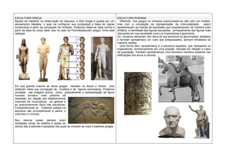 ESCULTURA GREGA
Apesar de trabalhar na observação da natureza, a Arte Grega é guiada por um
pensamento idealista, o qual vai configurar sua composiçã a base de regras
construtivas a partir da concepção de modelos. Podemos observar essa norma a
partir da ideia do corpo ideal, que no caso de Policleto(escultor grego) tinha sete
cabeças.
Em sua grande maioria as obras gregas retratam os deuse e heróis, pois
celebram neles sua concepção de modelos e de figuras exemplares. Podemos
constatar nas imagens acima, como gradualmente a representação da figura
humana tornas-e mais próxima da
realidade, em relação aos detalhamentos
corporais da musculatura, ao gestual e
ao posicionamento físico das esculturas.
Frequentemente os materias usados na
escultura são principalmente a pedra, o
mármore e o bronze.
Nos relevos quase sempre eram
retratadas cenas de batalha e ações do
campo das a estórias e epopéias nas quais se incluiam as lutas e batalhas gregas.
ESCULTURA ROMANA
Diferente dos gregos os romanos preocumpam-se não com um modelo,
mas com a concepção de representação da indiviudalidade, assim
apresentavam as marcas de expressão que caracterizavam de maneira mais
enfática a identidade das figuras esculpidas, principalmente das figuras mais
relevantes em sua sociedade como os imperadores e guerreiros.
Os romanos utilizavam com tema de sua escultura os governantes, soldados
e também apresentava um culto aos antepassados, sempre retratados de
maneira realista.
Uma forma bem característica é a escultura equestre, que representa os
imperadores simbolicamente em uma posição elevada em relação a maior
da população. Também apresentavam uma escultura narrativa presente nas
edificações dos arcos e colunas.
 