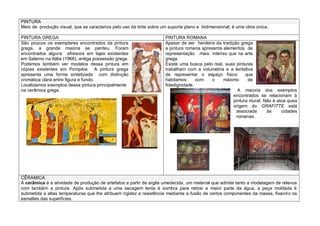 PINTURA
Meio de produção visual, que se caracteriza pelo uso da tinta sobre um suporte plano e bidimensional, é uma obra única.
PINTURA GREGA PINTURA ROMANA
São poucos os exemplares encontrados da pintura
grega, a grande maioria se perdeu. Foram
encontrados alguns afrescos em lajes existentes
em Salerno na Itália (1968), antiga possessão grega.
Podemos também ver modelos dessa pintura em
cópias existentes em Pompéia. A pintura grega
apresenta uma forma sintetizada com distinção
cromática clara entre figura e fundo.
Localizamos exemplos dessa pintura principalmente
na cerâmica grega.
Apesar de ser herdeira da tradição grega
a pintura romana apresenta elementos de
representação mais intenso que na arte
grega.
Existe uma busca pelo real, suas pinturas
trabalham com a volumetria e a tentativa
de representar o espaço físico que
habitamos com o máximo de
fidedignidade.
A maioria dos exemplos
encontrados se relacionam à
pintura mural. Não é atoa quea
origem do GRAFITTE está
associada às cidades
romanas.
CÊRAMICA
A cerâmica é a atividade de produção de artefatos a partir de argila umedecida, um material que admite tanto a modelagem de relevos
com também a pintura. Após submetida a uma secagem lenta à sombra para retirar a maior parte da água, a peça moldada é
submetida a altas temperaturas que lhe atribuem rigidez e resistência mediante a fusão de certos componentes da massa, fixando os
esmaltes das superfícies.
 