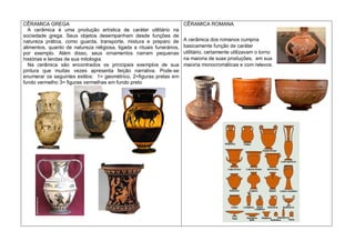 CÊRAMICA GREGA
A cerâmica é uma produção artística de caráter utilitário na
sociedade grega. Seus objetos desempanham desde funções de
natureza prática, como guarda, transporte, mistura e preparo de
alimentos, quanto de natureza religiosa, ligada a rituais funerários,
por exemplo. Além disso, seus ornamentos narram pequenas
histórias e lendas de sua mitologia.
Na cerâmica são encontrados os principais exemplos de sua
pintura que muitas vezes apresenta feição narrativa. Pode-se
enumerar os seguintes estilos: 1= geométrico, 2=figuras pretas em
fundo vermelho 3= figuras vermelhas em fundo preto
CÊRAMICA ROMANA
A cerâmica dos romanos cumpria
basicamente função de caráter
utilitário, certamente utilizavam o torno
na maioria de suas produções, em sua
maioria monocromáticas e com relevos.
 