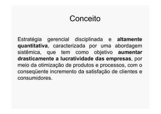 Conceito
Estratégia gerencial disciplinada e altamente
quantitativa, caracterizada por uma abordagem
sistêmica, que tem como objetivo aumentar
drasticamente a lucratividade das empresas, pordrasticamente a lucratividade das empresas, por
meio da otimização de produtos e processos, com o
conseqüente incremento da satisfação de clientes e
consumidores.
 