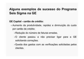 Alguns exemplos de sucesso do Programa
Seis Sigma na GE
GE Capital - cartão de crédito:
 Aumento da produtividade, rapidez e diminuição do custo
por cartão de crédito:por cartão de crédito:
Redução do número de faturas erradas.
O cliente passou a não precisar ligar para a GE
solicitando correções.
Queda dos gastos com as verificações solicitadas pelos
clientes.
 