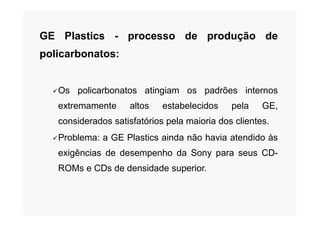 GE Plastics - processo de produção de
policarbonatos:
Os policarbonatos atingiam os padrões internos
extremamente altos estabelecidos pela GE,
considerados satisfatórios pela maioria dos clientes.
Problema: a GE Plastics ainda não havia atendido às
exigências de desempenho da Sony para seus CD-
ROMs e CDs de densidade superior.
 