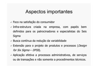  Foco na satisfação do consumidor
 Infra-estrutura criada na empresa, com papéis bem
definidos para os patrocinadores e especialistas do Seis
Sigma
Aspectos importantes
Sigma
 Busca contínua da redução da variabilidade
 Extensão para o projeto de produtos e processos (Design
for Six Sigma – DFSS).
 Aplicação efetiva a processos administrativos, de serviços
ou de transações e não somente a procedimentos técnicos.
 