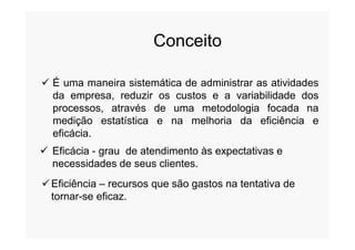 Conceito
 É uma maneira sistemática de administrar as atividades
da empresa, reduzir os custos e a variabilidade dos
processos, através de uma metodologia focada na
medição estatística e na melhoria da eficiência emedição estatística e na melhoria da eficiência e
eficácia.
 Eficácia - grau de atendimento às expectativas e
necessidades de seus clientes.
Eficiência – recursos que são gastos na tentativa de
tornar-se eficaz.
 