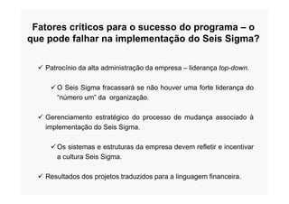 Fatores críticos para o sucesso do programa – o
que pode falhar na implementação do Seis Sigma?
 Patrocínio da alta administração da empresa – liderança top-down.
O Seis Sigma fracassará se não houver uma forte liderança do
“número um” da organização.
 Gerenciamento estratégico do processo de mudança associado à
implementação do Seis Sigma.
Os sistemas e estruturas da empresa devem refletir e incentivar
a cultura Seis Sigma.
 Resultados dos projetos traduzidos para a linguagem financeira.
 