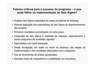 Fatores críticos para o sucesso do programa – o que
pode falhar na implementação do Seis Sigma?
 Projetos Seis Sigma associados às metas prioritárias da empresa.
 Elevada dedicação dos especialistas do Seis Sigma ao desenvolvimento
dos projetos.
 Primeiros resultados concretizados no curto prazo.
 Integração do Seis Sigma à realidade da empresa, especialmente a
outros programas de qualidade vigentes.
 Especialistas com perfil adequado.
 Ampla divulgação, em todos os níveis da empresa, das etapas da
implementação e dos resultados alcançados com o programa.
 Uso de ferramentas de análise apropriadas.
 Elevados níveis de competência e credibilidade da consultoria.
 