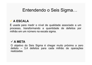 Entendendo o Seis Sigma…
 A ESCALA
É usada para medir o nível de qualidade associado a um
processo, transformando a quantidade de defeitos por
milhão em um número na escala sigma.milhão em um número na escala sigma.
 A META
O objetivo do Seis Sigma é chegar muito próximo a zero
defeito – 3,4 defeitos para cada milhão de operações
realizadas
 
