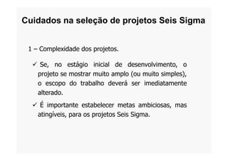 1 – Complexidade dos projetos.
 Se, no estágio inicial de desenvolvimento, o
projeto se mostrar muito amplo (ou muito simples),
o escopo do trabalho deverá ser imediatamente
Cuidados na seleção de projetos Seis Sigma
o escopo do trabalho deverá ser imediatamente
alterado.
 É importante estabelecer metas ambiciosas, mas
atingíveis, para os projetos Seis Sigma.
 