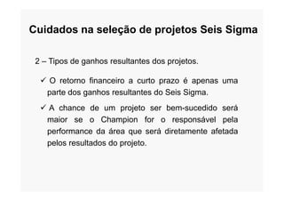 2 – Tipos de ganhos resultantes dos projetos.
 O retorno financeiro a curto prazo é apenas uma
parte dos ganhos resultantes do Seis Sigma.
Cuidados na seleção de projetos Seis Sigma
 A chance de um projeto ser bem-sucedido será
maior se o Champion for o responsável pela
performance da área que será diretamente afetada
pelos resultados do projeto.
 