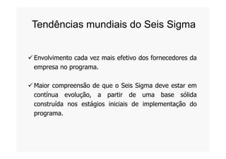 Envolvimento cada vez mais efetivo dos fornecedores da
empresa no programa.
Tendências mundiais do Seis Sigma
Maior compreensão de que o Seis Sigma deve estar em
contínua evolução, a partir de uma base sólida
construída nos estágios iniciais de implementação do
programa.
 