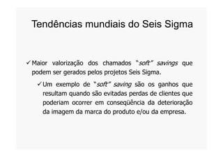 Maior valorização dos chamados “soft” savings que
podem ser gerados pelos projetos Seis Sigma.
Tendências mundiais do Seis Sigma
Um exemplo de “soft” saving são os ganhos que
resultam quando são evitadas perdas de clientes que
poderiam ocorrer em conseqüência da deterioração
da imagem da marca do produto e/ou da empresa.
 