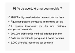 99 % de acerto é uma boa medida ?
 20.000 artigos extraviados pelo correio por hora
 Água não potável por quase 15 minutos por dia
 2 pousos incorretos por dia nos maiores 2 pousos incorretos por dia nos maiores
aeroportos do mundo
 200.000 prescrições médicas erradas por ano
 Falta de eletricidade por quase 7 horas por mês
 5.000 cirurgias incorretas por semana
 