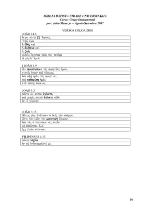 IGREJA BATISTA CIDADE UNIVERSITÁRIA
Curso: Grego Instrumental
por: Jairo Menezes – Agosto/Setembro 2007
VERSOS COLORIDOS
JOÃO 14.6
le,gei auvtw/| Îo`Ð VIhsou/j(
VEgw, eivmi
h` o`do.j kai.
h` avlh,qeia kai.
h` zwh,
ouvdei.j e;rcetai pro.j to.n pate,ra
eiv mh. diV evmou/Å
I JOÃO 1.9
eva.n o`mologw/men ta.j a`marti,aj h`mw/n(
pisto,j evstin kai. di,kaioj(
i[na avfh/| h`mi/n ta.j a`marti,aj
kai. kaqari,sh| h`ma/j
avpo. pa,shj avdiki,ajÅ
JOÃO 1.3
pa,nta diV auvtou/ evge,neto(
kai. cwri.j auvtou/ evge,neto ouvde.
e[nÅ o] ge,gonen
JOÃO 3.16
Ou[twj ga.r hvga,phsen o` qeo.j to.n ko,smon(
w[ste to.n ui`o.n to.n monogenh/ e;dwken(
i[na pa/j o` pisteu,wn eivj auvto.n
mh. avpo,lhtai avllV
e;ch| zwh.n aivw,nionÅ
FILIPENSES 4.13
pa,nta ivscu,w
evn tw/| evndunamou/nti, meÅ
10
 