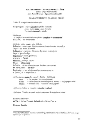 IGREJA BATISTA CIDADE UNIVERSITÁRIA
Curso: Grego Instrumental
por: Jairo Menezes – Agosto/Setembro 2007
5 CARACTERÍSTICAS DO VERBO GREGO
Verbo: É toda palavra que indica ação.
No português: Tempo: quando a ação foi realizada!
Modo: indica como a ação foi feita
Voz: declara quem fez a ação!
No Grego:
1) Tempo: É se a qualidade da ação foi completa ou incompleta2
Ex: ble,pw – Eu estou vendo
2) Modo: indica como a ação foi feita
Indicativo = expressa o fato tido como certo contínuo ou incompleto
legw – eu estou dizendo
Subjuntivo = expressa o fato como duvidoso, ou possível;
legh – que ele diga
Imperativo = ordem, proibição;
agapate – Amai!
Optativo = desejo, opção;
Qeloi – Ele deseja
Infinitivo = é um substantivo que funciona como verbo;
Oi katalusai – destruir
Participio = é um adjetivo que funciona como vervo
o baptizwn – o que batiza
3) Voz: declara quem fez a ação! – ballw ballomai
Ativa = Faz a ação – “Eu estou jogando”
Média = Faz a ação com resultado para si mesmo – “Eu jogo para mim”
Passiva = Sofreu a ação – “Eu estou sendo jogado”
4) Numero: Indica se o sujeito é: singular ou plural
5) Pessoa: Primeira, segunda ou terceira pessoa do singular ou plural
Exemplo: I João 1.9
legw - Verbo, Presente do Indicativo Ativo; 1ª ps sg
Eu estou dizendo
2
“TEMPO” EM GREGO TEM HAVER COM “QUALIDADE DA AÇÃO REALIZADA” e não em que
época a ação foi praticada.
11
 