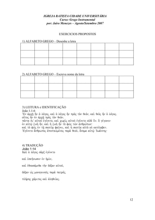 IGREJA BATISTA CIDADE UNIVERSITÁRIA
Curso: Grego Instrumental
por: Jairo Menezes – Agosto/Setembro 2007
EXERCICIOS PROPOSTOS
1) ALFABETO GREGO – Desenhe a letra
2) ALFABETO GREGO – Escreva nome da letra
3) LEITURA e IDENTIFICAÇÃO
João 1.1-6
VEn avrch/| h=n o` lo,goj( kai. o` lo,goj h=n pro.j to.n qeo,n( kai. qeo.j h=n o` lo,gojÅ
ou-toj h=n evn avrch/| pro.j to.n qeo,nÅ
pa,nta diV auvtou/ evge,neto( kai. cwri.j auvtou/ evge,neto ouvde. e[nÅ o] ge,gonen
evn auvtw/| zwh. h=n( kai. h` zwh. h=n to. fw/j tw/n avnqrw,pwn
kai. to. fw/j evn th/| skoti,a| fai,nei( kai. h` skoti,a auvto. ouv kate,labenÅ
VEge,neto a;nqrwpoj avpestalme,noj para. qeou/( o;noma auvtw/| VIwa,nnhj
4) TRADUÇÃO
João 1:14
Kai. o` lo,goj sa.rx evge,neto
kai. evskh,nwsen evn h`mi/n(
kai. evqeasa,meqa th.n do,xan auvtou/(
do,xan w`j monogenou/j para. patro,j(
plh,rhj ca,ritoj kai. avlhqei,ajÅ
12
 