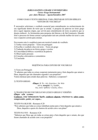 IGREJA BATISTA CIDADE UNIVERSITÁRIA
Curso: Grego Instrumental
por: Jairo Menezes – Agosto/Setembro 2007
COMO USAR O TEXTO ORIGINAL PARA PREPARAR ESTUDO BÍBLICO
“ESTUDO DE VOCÁBULO”
É necessário selecionar o vocábulo essencial para entendimento ou esclarecimento do
seu significado dentro do texto que se estuda. A pesquisa de palavras no texto grego
deve seguir algumas etapas, que servirá para entendimento do texto ou palavra que se
deseja conhecer. As ferramentas para pesquisa são básicas e de fácil manuseio. Quando
feito o processo de forma correta o pesquisador terá um colorido melhor do texto e com
isso o espectro correto para ensinar.
Em resumo esta é a seqüência para um razoável estudo de vocábulo:
1) Tenha o texto proposto – Texto em português
2) Escolha o vocábulo chave do texto – Texto em grego
3) Tradução da palavra no léxico grego e versões
4) Concordância bíblica e ocorrência da palavra
5) Observações pessoais
6) Consulta a dicionários e comentários
7) Conclusão
SEQÜÊNCIA PARA ESTUDO DE VOCÁBULO
1) Texto em Português
“E sabemos que todas as coisas cooperam juntamente para o bem daqueles que amam a
Deus, daqueles que são chamados segundo o seu propósito”
Vamos destacar para estudo duas palavras: -Sabemos e cooperam!!
2) TEXTO GREGO:
oi;damen de. o[ti toi/j avgapw/sin to.n qeo.n
pa,nta sunergei/ eivj avgaqo,n(
toi/j kata. pro,qesin klhtoi/j ou=sinÅ
3) TRADUÇÃO DO VOCÁBULO NO LEXICO GREGO E VERSÕES
oi;damen oida ginoskw
Conhecer, estar intimamente ligado, conhecer alguem, relacionar-se, saber como,
compreender, poder, ser capaz...
TEXTO NA BLH DE - Romanos 8.28
“Pois sabemos que todas as coisas trabalham juntas para o bem daqueles que amam a
Deus, daqueles a quem ele chamou de acordo com o seu plano”
TEXTO NA NVI – Romanos 8.28
“Sabemos que Deus age em todas as coisas para o bem daqueles que o amam, dos que
foram chamados de acordo com o seu propósito”
13
 