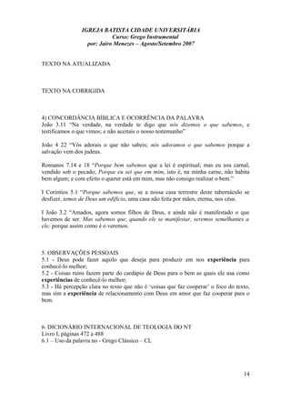 IGREJA BATISTA CIDADE UNIVERSITÁRIA
Curso: Grego Instrumental
por: Jairo Menezes – Agosto/Setembro 2007
TEXTO NA ATUALIZADA
TEXTO NA CORRIGIDA
4) CONCORDÂNCIA BÍBLICA E OCORRÊNCIA DA PALAVRA
João 3.11 “Na verdade, na verdade te digo que nós dizemos o que sabemos, e
testificamos o que vimos; e não aceitais o nosso testemunho”
João 4 22 “Vós adorais o que não sabeis; nós adoramos o que sabemos porque a
salvação vem dos judeus.
Romanos 7.14 e 18 “Porque bem sabemos que a lei é espiritual; mas eu sou carnal,
vendido sob o pecado; Porque eu sei que em mim, isto é, na minha carne, não habita
bem algum; e com efeito o querer está em mim, mas não consigo realizar o bem.”
I Coríntios 5.1 “Porque sabemos que, se a nossa casa terrestre deste tabernáculo se
desfizer, temos de Deus um edifício, uma casa não feita por mãos, eterna, nos céus.
I João 3.2 “Amados, agora somos filhos de Deus, e ainda não é manifestado o que
havemos de ser. Mas sabemos que, quando ele se manifestar, seremos semelhantes a
ele; porque assim como é o veremos.
5. OBSERVAÇÕES PESSOAIS
5.1 - Deus pode fazer aquilo que deseja para produzir em nos experiência para
conhecê-lo melhor;
5.2 - Coisas ruins fazem parte do cardápio de Deus para o bem as quais ele usa como
experiências de conhecê-lo melhor;
5.3 - Há percepção clara no texto que não é ‘coisas que faz cooperar’ o foco do texto,
mas sim a experiência de relacionamento com Deus em amor que faz cooperar para o
bem.
6. DICIONÁRIO INTERNACIONAL DE TEOLOGIA DO NT
Livro I, páginas 472 a 488
6.1 – Uso da palavra no - Grego Clássico – CL
14
 