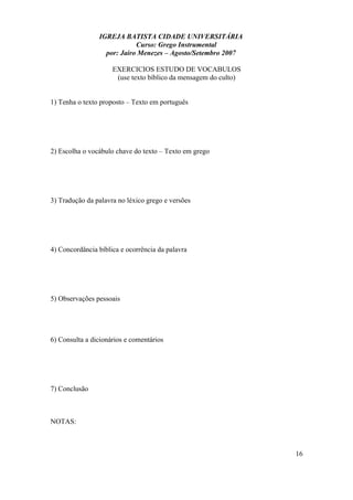 IGREJA BATISTA CIDADE UNIVERSITÁRIA
Curso: Grego Instrumental
por: Jairo Menezes – Agosto/Setembro 2007
EXERCICIOS ESTUDO DE VOCABULOS
(use texto bíblico da mensagem do culto)
1) Tenha o texto proposto – Texto em português
2) Escolha o vocábulo chave do texto – Texto em grego
3) Tradução da palavra no léxico grego e versões
4) Concordância bíblica e ocorrência da palavra
5) Observações pessoais
6) Consulta a dicionários e comentários
7) Conclusão
NOTAS:
16
 