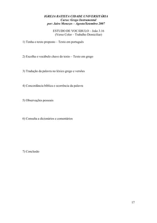 IGREJA BATISTA CIDADE UNIVERSITÁRIA
Curso: Grego Instrumental
por: Jairo Menezes – Agosto/Setembro 2007
ESTUDO DE VOCÁBULO – João 3.16
(Verso Color – Trabalho Domiciliar)
1) Tenha o texto proposto – Texto em português
2) Escolha o vocábulo chave do texto – Texto em grego
3) Tradução da palavra no léxico grego e versões
4) Concordância bíblica e ocorrência da palavra
5) Observações pessoais
6) Consulta a dicionários e comentários
7) Conclusão
17
 