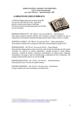 IGREJA BATISTA CIDADE UNIVERSITÁRIA
Curso: Grego Instrumental
por: Jairo Menezes – Agosto/Setembro 2007
A ORIGEM DO GREGO BIBLICO
A história da língua grega tem seu ponto de partida
em cerca de 1500 antes de Cristo. Antes deste
período a história desta língua é indefinida.
O desenvolvimento da língua grega pode ser dividido
em cinco períodos:
PERÍODO FORMATIVO – DE 1500 a.C. até cerca de 900 a.C – Época Homero
Nesta época surgiram inúmeros dialetos: ático, boeciano, tesaliano, arcadiano etc, que se
originaram dos três dialetos principais da língua naquela época: dórico, aeolico e o jônico.
PERlODO CLÁSSICO – DE 900 a.C. até cerca de 330 a.C – Época Alexandrina
Neste período o dialeto ático se destacou, tendo sido a fonte principal do grego do NT.
PERlODO KOINÊ – DE 330 a.C. até cerca de 330 d.C - Época Popular
Neste período a língua grega se tornou universal, sendo livremente utilizada em todo mundo
civilizado. Os motivos: a) extensa colonização e dominio romano, b) união política;
comercial e cultural de Gregos e Romanos; aproximações de culturas pelas conquistas
Alexandrinas. Este grego é o que foi utilizado para a composição do Novo Testamento, Era
a língua comum (koinê) do povo no seu dia a dia.
PERlODO BIZANTINO – DE 330 d.C. até 1453 d.C – Declínio Romano
Neste período ocorre a divisão do império romano.
PERlODO MODERNO – DE 1453 d.C. até nossos dias - Permanência.
O grego moderno tem certa semelhança ao período koine.1
1
Veja livro da bibliografia básica: Noções do Grego Bíblico; páginas introdução; e
http://pt.wikipedia.org/wiki/L%C3%ADngua_Grega
8
 