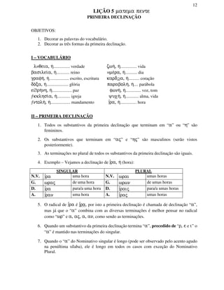 12
LIÇÃO 5 matema pente
PRIMEIRA DECLINAÇÃO
OBJETIVOS:
1. Decorar as palavras do vocabulário.
2. Decorar as três formas da primeira declinação.
I – VOCABULÁRIO
l≡qeia, h/............... verdade zwh/, h/............... vida
basilei/a, h/............ reino ≡me/ra, h/........... dia
grafh/, h/.................. escrito, escritura kard⊇a, h/.......... coração
do/ca, h/.................... glória parabolh/, h/.... parábola
e∅rh/nh, h/.................. paz fwnh/, h/.............. voz, tom
ƒkklhsi/a, h/............ igreja yuxh/, h/............ alma, vida
ƒntolh/, h/.................. mandamento ∫ra, h/............... hora
II – PRIMEIRA DECLINAÇÃO
1. Todos os substantivos da primeira declinação que terminam em “a” ou “h” são
femininos.
2. Os substantivos que terminam em “aj” e “hj” são masculinos (serão vistos
posteriormente).
3. As terminações no plural de todos os substantivos da primeira declinação são iguais.
4. Exemplo – Vejamos a declinação de ∫ra, h/ (hora):
SINGULAR PLURAL
N.V. ∫ra uma hora N.V. wrai umas horas
G. wraj de uma hora G. wrwn de umas horas
D. ∫ra para/a uma hora D. ∫raij para/a umas horas
A. ∫ran uma hora A. ∫raj umas horas
5. O radical de ∫ra é ∫ra, por isto a primeira declinação é chamada de declinação “a”,
mas já que o “a” combina com as diversas terminações é melhor pensar no radical
como “wr” e a, aj, a, an, como sendo as terminações.
6. Quando um substantivo da primeira declinação termina “a”, precedido de “r, e e i” o
“a” é mantido nas terminações do singular.
7. Quando o “a” do Nominativo singular é longo (pode ser observado pelo acento agudo
na penúltima sílaba), ele é longo em todos os casos com exceção do Nominativo
Plural.
 