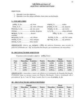 14
LIÇÃO 6 matema ec
ADJETIVO / ARTIGO DEFINIDO
OBJETIVOS:
1. Aprender o uso dos adjetivos.
2. Aprender o uso dos artigos definidos, bem como sua declinação.
I – VOCABULÁRIO
gaqo/j, h/, o/n.................... adj. bom ku/rioj, o/.................. senhor
lloj, h, o........................ adj. outro, diferente mikro/j, a/, o/n........... adj. pequeno
di/kaioj, a, o/n.................. adj. reto, justo nekro/j, a/, o/n........... adj. morto
ƒgei/rw................................ acordar, despertar o/, h/, to/...................... artigo definido
♣rhmoj, h/, o/n.................... deserto ®do/j, h/, o/n............... estrada,
caminho
♣sxatoj, h/, o/n................. adj. último pisto/j, h/, o/n.......... adj. fiel, crente
kako/j, h/, o/n..................... mau, maligno pr™toj, h/, o/n.......... adj. primeiro
kalo/j, h/, o/n..................... bom, bonito
OBSERVAÇÃO: observe que ♦rhmoj e o/do/j são palavras femininas, uma exceção às
palavras terminadas em “–o/j” da Segunda Declinação, que normalmente são masculinas.
II – DECLINAÇÃO DOS ADJETIVOS
Usaremos como exemplo o adjetivo gaqo/j (bom):
Singular Plural
Caso Masculino Feminino Neutro Masculino Feminino Neutro
N.V. gaqo/j gaqh/ gaqon gaqoi gaqai gaqa
G. gaqou gaqhj gaqou gaqwn gaqwn gaqwn
D. gaqw gaqh/ gaqw gaqoij gaqaij gaqoij
A. gaqon gaqhn gaqon gaqouj gaqaj gaqa
OBSERVAÇÃO: o masculino e neutro são idênticos às terminações da Segunda Declinação.
O feminino segue as mesmas regras da Primeira Declinação. Como a terminação não é
precedida de “r, e, i” um “a” longo é usado. Este é o caso de mikro/j, a/, o/n.
III – DECLINAÇÃO DO ARTIGO DEFINIDO
Singular Plural
Caso Masculino Feminino Neutro Masculino Feminino Neutro
N.V. ® h/ to/ oi ai ta/
G. to¬ thj to¬ twn twn twn
D. tw th tw toij toij toij
A. ton thn ton touj taj ta/
 