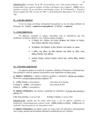 15
OBSERVAÇÃO: as formas “o/, h/, to/” são proclíticas, isto é, têm acentos próprios e são
pronunciadas com a palavra seguinte. O artigo é declinado como o adjetivo gaqo/j com as
seguintes exceções: 1) as proclíticas mencionadas acima; 2) O Nominativo e Acusativo
Neutro singular têm “to/” ao invés de “ton”; e, 3) O Nominativo Masculino é “o/” ao invés de
“o/j”.
IV – USO DO ARTIGO
O uso do artigo em Grego corresponde basicamente ao uso do artigo definido em
Português. Ex: “lo/goj” = palavra ou uma palavra; “o/ lo/goj” = a palavra.
V – CONCORDÂNCIA
Os adjetivos, incluindo os artigos, concordam com os substantivos que eles
modificam, em gênero, número e caso. Vejamos alguns exemplos:
• o/ lo/goj, to¬ logou, tw logw, bl♥pw ton logon, oi logoi,
twn logwn, ble/pw touj logouj.
• to/ dwron, tou dwrou, h/ ∫ra, ble/pw thn wran, ai wrai.
• ≡ o/do/j, thj odou, th odw, ble/pw thn odon, ai odoi, taij
odoij, ble/pw taj odouj.
• kalo/j lo/goj, kalou logou, kalh ra, kalh o/do/j, kalon
ieron.
VI – USO DOS ADJETIVOS
Os adjetivos podem ser usados de 3 maneiras: Atributivo, Predicativo e Substantivado.
Esta distinção é à base de algumas características mais importantes na língua grega.
a) Adjetivo Atributivo: o adjetivo atributivo qualifica o substantivo (dá-lhe um atributo).
Neste caso, o artigo sempre precede o adjetivo. Ex:
o/ gaqo/j lo/goj = a boa palavra estas duas são as formas
o/ lo/goj o/ gaqo/j = a boa palavra mas comuns do NT.
lo/goj o/ gaqo/j = a boa palavra
b) Adjetivo Predicativo: este destaca a qualidade do substantivo. O artigo não procede o
adjetivo. Ex:
o/ do¬loj pisto/j = o servo é fiel pisto/j o/ lo/goj = o servo é fiel.
OBSERVAÇÃO: quando não há artigo numa frase, o uso do adjetivo, atributivo ou
predicativo, é determinado pelo contexto. Assim gaqo/j lo/goj ou lo/goj gaqo/j pode ser
traduzido “uma boa palavra” ou “uma palavra boa”.
c) Adjetivo Substantivo: um adjetivo pode ser usado como um substantivo, principalmente
com o artigo, quando não há nenhum substantivo modificado por ele. Vejamos:
 