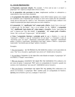 18
II – USO DE PREPOSIÇÕES
a) Preposições expressam relações. Por exemplo, “o livro está na (em + a) mesa”; a
preposição “em” expressa a relação entre o livro e a mesa.
b) As preposições não governam os casos, simplesmente auxiliam os substantivos a
expressarem os seus casos mais claramente.
c) As preposições têm muitos usos diferentes; é muito difícil traduzir apenas com a noção
do vocabulário, mas é importante que se decore os casos com os quais elas são construídas.
Assim, deve-se dizer que en + dativo = “em”. Precisamos, em primeiro lugar, conhecer o uso
simples da preposição para depois partir para usos mais complexos.
d) A preposição “en”, significando “em”, sempre pede o Dativo. Assim “(em + a) na casa”
é expressa por “en tw oikw”; “(em + a) na verdade “en th lhqei/a”. A preposição
“ei/j”, significando “para dentro de”, exige sempre o Acusativo. Assim, “para dentro da
casa” é expresso por “ei/j ton aikon”. A preposição “ po/” sempre pede o Genitivo.
Assim, “(de + a) da casa” é expressa por “ po/ tou oikou”.
e) Estas 3 preposições ilustram o princípio geral de que o Genitivo é o caso de
“separação”, o Dativo o caso de “permanência em um lugar” e o Acusativo o caso de
“movimento para um lugar”. Preposições expressando Dativo “separação” naturalmente
pedem o Genitivo; expressando “permanência num lugar” pedem o Dativo; e preposições
expressando “movimento para um lugar” pedem o Acusativo.
Exemplos:
1. ei/j com Acusativo: gw ton doulon ei/j ton oikon (Eu conduzo o servo para dentro da
casa). “ei/j” leva o Acusativo, significando “para dentro de”; oikon está no Acusativo.
2. ƒn com Dativo: legousin ƒn tw/ ierw (Eles estão falando no templo). A preposição “ƒn”
leva Dativo; e “templo” está no Dativo.
3. dia/ com Acusativo: ginwskete ton nomon dia/ thn ekklhsian (Vós conheceis a lei
por causa da igreja). A preposição “dia/” pode ser acompanhada do Acusativo; quando isto
acontece, ela é traduzida por “por causa de”, ekklhsian está no Acusativo.
4. dia/ com Genitivo: ginwskomen ton nomon dia/ thj grafhj (Nós conhecemos a lei
através da Escritura). A preposição “dia/” também pode ser acompanhada do Genitivo.
frafhj está no Genitivo; por isso, a tradução é “através de”.
 