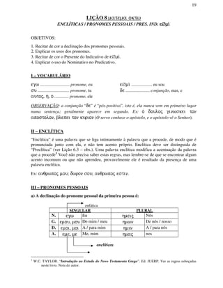 19
LIÇÃO 8 matema oktw
ENCLÍTICAS / PRONOMES PESSOAIS / PRES. IND. eeee∅∅∅∅mi/mi/mi/mi/
OBJETIVOS:
1. Recitar de cor a declinação dos pronomes pessoais.
2. Explicar os usos dos pronomes.
3. Recitar de cor o Presente do Indicativo de e∅mi/.
4. Explicar o uso do Nominativo no Predicativo.
I – VOCABULÁRIO
egw ........................... pronome, eu e∅mi/ ................... eu sou
su ............................. pronome, tu de ...................... conjunção, mas, e
autoj, h/, o/ ............. pronome, ele
OBSERVAÇÃO: a conjunção “de” é “pós-positiva”, isto é, ela nunca vem em primeiro lugar
numa sentença; geralmente aparece em segundo. Ex: o/ douloj ginwskei ton
apostolon, blepei ton kurion (O servo conhece o apóstolo, e o apóstolo vê o Senhor).
II – ENCLÍTICA
“Enclítica” é uma palavra que se liga intimamente à palavra que a procede, de modo que é
pronunciada junto com ela, e não tem acento próprio. Enclítica deve ser distinguida de
“Proclítica” (ver Lição 6.3 – obs.). Uma palavra enclítica modifica a acentuação da palavra
que a procede1
Você não precisa saber estas regras, mas lembre-se de que se encontrar algum
acento incomum ou que não aprendeu, provavelmente ele é resultado da presença de uma
palavra enclítica.
Ex: anqrwpoj mou; dwron sou; anqrwpoj estin.
III – PRONOMES PESSOAIS
a) A declinação do pronome pessoal da primeira pessoa é:
enfática
SINGULAR PLURAL
N. egw Eu hmeij Nós
G. emou, mou De mim / meu hmwn De nós / nosso
D. emoi, moi A / para mim hmin A / para nós
A. eme, me Me, mim hmaj nos
enclíticas
1
W.C. TAYLOR. “Introdução ao Estudo do Novo Testamento Grego”. Ed. JUERP. Ver as regras esboçadas
neste livro. Nota do autor.
 
