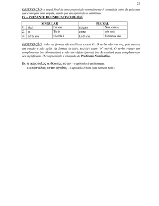 22
OBSERVAÇÃO: a vogal final de uma preposição normalmente é contraída antes de palavras
que começam com vogais, sendo que um apóstrofo a substituiu.
IV – PRESENTE DO INDICATIVO DE ei/mi/ei/mi/ei/mi/ei/mi/
SINGULAR PLURAL
1. ei/mi/ Eu sou esmen Nós somos
2. ei Tu és este vós sois
3. esti (n) Ele/ela é Eisi (n) Eles/elas são
OBSERVAÇÃO: todas as formas são enclíticas exceto ei. O verbo não tem voz, pois mostra
um estado e não ação. As formas eiti(n), eisi(n) usam “n” móvel. O verbo requer um
complemento (no Nominativo) e não um objeto (prova) (no Acusativo) para complementar
seu significado. O complemento é chamado de Predicado Nominativo.
Ex: o/ apostoloj anqrwpoj estin – o apóstolo é um homem.
o apostoloj estin agaqoj – o apóstolo é bom (um homem bom).
 