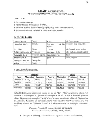 23
LIÇÃO 9 matema ennea
PRONOMES DEMONSTRATIVOS / USOS DE aaaa⇔⇔⇔⇔to/jto/jto/jto/j
OBJETIVOS:
1. Decorar o vocabulário.
2. Recitar de cor a declinação de a⇔to/j.
3. Entender, explicar o uso de a⇔to/j e ƒke℘noj com e sem substantivos.
4. Reconhecer, explicar e traduzir as construções com a⇔to/j.
I – VOCABULÁRIO
ga/ph, hj, h Amor. n¬n advérbio, agora.
marti/a, aj, h pecado. a⇒toj, a¬th,
to¬to
pronome, este, esta, isto.
bapti/zw Batizo. a⇒tw advérbio de modo, assim.
dida/skaloj, ou, o/ Professor. ponhro/j, a/, o/n adj., maligno, mau (caráter).
ƒke℘noj, h/, o pronome, aquele. proswpon, to// Face
ƒpaggeli/a, h/ Promessa. xar , h/ Gozo, alegria.
e⇔agge/lion, to/ Evangelho.
kri/nw Julgo.
1. DECLINAÇÃO DE autoj
Singular Plural
Caso Masculino Feminino Neutro Masculino Feminino Neutro
Nominativo outoj auth touto outoi autai tauta
Genitivo toutou tauthj toutou toutwn toutwn toutwn
Dativo toutw tauth toutw toutoij tautaij toutoij
Acusativo touton tauthn touto toutouj tautaj tauta
OBSERVAÇÃO: para diferenciar quanto ao uso de “ou” e “au” na primeira sílaba é só
observar as terminações: A) quando a terminação é “o/, w/”, o “ou” é usado na primeira
sílaba; B) quando a terminação é “a, h/” o “au” é usado na primeira sílaba. Os Nominativos
do Feminino e Masculino têm aspiração áspera. Todos os outros têm “t” no início. Note bem
as diferenças entre os Pronomes Pessoais e os Demonstrativos – a aspiração e o acento.
Veja:
Pronomes Pessoais (3a.
pessoa): autoj, auth, auto.
Pronome Demonstrativo: autoj, auth, touto.
A declinação de ekeinoj é semelhante a dos adjetivos, exceto o neutro ekeino.
 