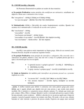 24
II – USO DE oooo⇔⇔⇔⇔to/jto/jto/jto/j e ƒƒƒƒkekekeke℘℘℘℘nojnojnojnoj
Os Pronomes Demonstrativos podem ser usados de duas maneiras:
a) Na posição Predicativa: nestas posições eles modificam um substantivo, semelhante aos
adjetivos. Neste caso o substantivo tem o artigo.
Ex: “esta palavra” – ou/toj o/ lo/goj ou o/ lo/goj au/toj.
“eu vejo esta igreja” – ble/pw ta⇔thn thn ƒkklhsian.
b) Substantivado: ou/toj e ƒke℘noj são usados freqüentemente sozinhos. Quando isto
acontece ele é substantivado e é traduzido de acordo com o gênero.
Ex: “este homem” – ou/toj.
“esta mulher” - a⇔th/.
“este homem está falando” – ou/toj legei.
“esta mulher vê seu senhor” - a⇔th/ blepei ton kurion a⇔thj.
“isto é do Senhor” – touto estin po/ tou kuriou.
III – USO DE aaaa⇔⇔⇔⇔to/jto/jto/jto/j
a⇔to/j é uma palavra muito importante na língua grega. Além do uso normal como
Pronome Pessoal, ela pode ser usada nas seguintes formas:
a) Na posição Predicativa: nesta posição ele intensifica o substantivo. Ele concorda com o
substantivo em gênero, número e caso, mas não tem o artigo. É a própria pessoa que faz a
ação; é ela mesma que faz isso ou aquilo.
Ex:
• “o apóstolo mesmo / o próprio apóstolo” - a⇔to/j o/ po/stoloj ou
o/ po/stoloj a⇔to/j.
• “a igreja mesma / a própria igreja” - a⇔th/ h/ ekklhsi/a a⇔th/.
b) Ainda no Intensivo: ele também pode intensificar um pronome pessoal ou o pronome
implícito no verbo.
• “eu mesmo falo” - a⇔to/j ƒgw/ l♥gw ou a⇔to/j l♥gw.
• “nós mesmos falamos” - a⇔toi hmeij legomen ou a⇔toi
legomen.
ga/ph: A melhor maneira para definir é contrastar com outra palavra grega para amor:
fi/loj, que é aquela afeição que alguém tem por uma pessoa e que resulta num prazer
recebido. Ele é instintivo e caracteriza nossas afeições naturais. É a afeição que temos por
pais, amigos, filhos, filhos e cônjuge. Quando é aceito e retornado pela pessoa a quem é dado,
há uma amizade e amor recíproco. ga/ph é a decisão de ver na pessoa aquilo que é digno de
respeito; é possível quando estamos em contato com Deus. Ele pode e dá aos seus, afeição
baseada no valor inerente e precioso da pessoa amada. Expressa um apego mais racional
 