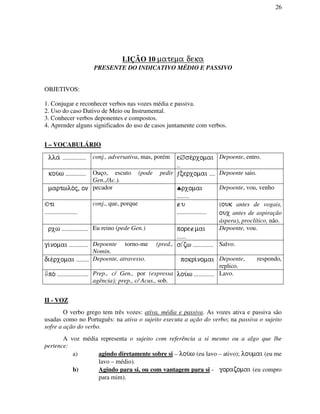 26
LIÇÃO 10 matema deka
PRESENTE DO INDICATIVO MÉDIO E PASSIVO
OBJETIVOS:
1. Conjugar e reconhecer verbos nas vozes média e passiva.
2. Uso do caso Dativo de Meio ou Instrumental.
3. Conhecer verbos deponentes e compostos.
4. Aprender alguns significados do uso de casos juntamente com verbos.
I – VOCABULÁRIO
lla/ ............... conj., adversativa, mas, porém e∅se/rxomai
..
Depoente, entro.
kou/w ............. Ouço, escuto (pode pedir
Gen.,/Ac.).
ƒcerxomai .... Depoente saio.
martwlo/j, on pecador ♣rxomai
........
Depoente, vou, venho
©ti
.....................
conj., que, porque ∉u
...................
((ouk antes de vogais,
oux antes de aspiração
áspera), proclítico, não.
rxw ................. Eu reino (pede Gen.) pore∉mai
......
Depoente, vou.
gi/nomai ............ Depoente torno-me (pred.,
Nomin.
szw ............. Salvo.
die/rxomai ........ Depoente, atravesso. pokri/nomai Depoente, respondo,
replico.
⇓po/ .................... Prep., c/ Gen., por (expressa
agência); prep., c/ Acus., sob.
lou/w ............. Lavo.
II - VOZ
O verbo grego tem três vozes: ativa, média e passiva. As vozes ativa e passiva são
usadas como no Português: na ativa o sujeito executa a ação do verbo; na passiva o sujeito
sofre a ação do verbo.
A voz média representa o sujeito com referência a si mesmo ou a algo que lhe
pertence:
a) agindo diretamente sobre si – lou/w (eu lavo – ativo); loumai (eu me
lavo – médio).
b) Agindo para si, ou com vantagem para si - gorazomai (eu compro
para mim).
 