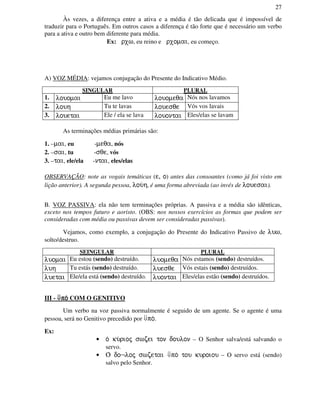 27
Às vezes, a diferença entre a ativa e a média é tão delicada que é impossível de
traduzir para o Português. Em outros casos a diferença é tão forte que é necessário um verbo
para a ativa e outro bem diferente para média.
Ex: rxw, eu reino e rxomai, eu começo.
A) VOZ MÉDIA: vejamos conjugação do Presente do Indicativo Médio.
SINGULAR PLURAL
1. louomai Eu me lavo louomeqa Nós nos lavamos
2. louh Tu te lavas louesqe Vós vos lavais
3. louetai Ele / ela se lava louontai Eles/elas se lavam
As terminações médias primárias são:
1. –mai, eu -meqa, nós
2. –sai, tu -sqe, vós
3. –tai, ele/ela -ntai, eles/elas
OBSERVAÇÃO: note as vogais temáticas (e, o) antes das consoantes (como já foi visto em
lição anterior). A segunda pessoa, lou/h, é uma forma abreviada (ao invés de louesai).
B. VOZ PASSIVA: ela não tem terminações próprias. A passiva e a média são idênticas,
exceto nos tempos futuro e aoristo. (OBS: nos nossos exercícios as formas que podem ser
consideradas com média ou passivas devem ser consideradas passivas).
Vejamos, como exemplo, a conjugação do Presente do Indicativo Passivo de luw,
solto/destruo.
SEINGULAR PLURAL
luomai Eu estou (sendo) destruído. luomeqa Nós estamos (sendo) destruídos.
luh Tu estás (sendo) destruído. luesqe Vós estais (sendo) destruídos.
luetai Ele/ela está (sendo) destruído. luontai Eles/elas estão (sendo) destruídos.
III - ⇓⇓⇓⇓po/po/po/po/ COM O GENITIVO
Um verbo na voz passiva normalmente é seguido de um agente. Se o agente é uma
pessoa, será no Genitivo precedido por ⇓po/.
Ex:
• o/ ku/rioj swzei ton doulon – O Senhor salva/está salvando o
servo.
• O/ do¬loj swzetai ⇓po/ tou kuroiou – O servo está (sendo)
salvo pelo Senhor.
 