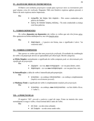 28
IV – DATIVO DE MEIO OU INSTRUMENTAL
O Dativo sem nenhuma preposição é usado para expressar meio ou instrumento pelo
qual alguma coisa foi realizada. Enquanto ⇓po/ com Genitivo expressa agência pessoal, o
Dativo de meio expressa meios impessoais.
Ex:
• agomeqa tw/ logw tou kuriou – Nós somos conduzidos pela
palavra do Senhor.
• ageij to teknon logoij kaloij – Tu estás conduzindo a criança
com boas palavras.
V – VERBOS DEPOENTES
Os verbos depoentes ou deponentes são verbos os verbos que não têm forma ativa.
Eles aparecem na forma média/passiva, mas têm função ativa.
Ex:
• poreuomai – é passivo em forma, mas o significado é ativo: “eu
vou/estou indo”.
VI – VERBOS COMPOSTOS
São apenas os verbos que têm uma preposição prefixada. O resultado da combinação
do verbo e da preposição devem ser apreendidos por observação. Há três categorias.
a) Efeito Simples: normalmente o significado do verbo composto pode ser determinado pelo
significado da preposição.
Ex:
• ƒrxomai – eu vou, mas eiserxomai – eu vou para dentro, entro.
• poreoumai – eu vou mas ekporeoumai – eu vou para fora, saio.
b) Intensificação: a idéia do verbo é intensificada pela preposição.
Ex:
• ginwsgw – eu conheço epiginwskw – eu conheço completamente
(implica envolvimento pessoal).
c) Mudança Total: o significado do verbo é completamente mudado pela preposição.
Ex:
• ginwskw – eu conheço, mas anaginwskw – eu leio (ana c/Acus.
= “sobre”).
VII – A POSIÇÃO DE ou/ou/ou/ou/
O negativo “ou/”, precede a palavra a qual ele nega. Como na maioria dos casos
normalmente se nega o verbo, o local normal dele é antes do verbo.
Ex:
• ou/ luw – eu não estou soltando.
• ou/ luomai – eu não estou sendo solto.
 