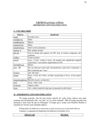 30
LIÇÃO 11 matema endeka
IMPERFEITO ATIVO DO INDICATIVO
I – VOCABULÁRIO
Palavra Significado
airw Levanto, levo.
anabainw Subo.
apoqnhskw Morro.
apokteinw Mato.
apostellw Envio (com comissão).
artoj, o/ Pão, pedaço de pão.
bainw Vou (a forma não aparece no NT, mas as formas compostas são
comuns).
esqiw Como (comer).
kata prep., c/ Gen., contra c/ Acus., de acordo com significado original
‘para baixo’; tem muitos significados no NT.
katabainw Desço.
men... de Por um lado por outro lado. Normalmente o men não é traduzido, e
de é traduzido por “mas”.
ouketi Adj. não mais.
para Prep. c/ Gen. de c/ Dat., ao lado, na presença c/ Acus., ao (no, para)
lado.
paralambanw Recebo (noção, ao lado de).
sun Prep. c/ Dat. com.
sunagw Ajunto, junto.
tote Adv., então (noção de algo que no passado eu não fazia).
II – IM[ERFEITO ATIVO DO INDICATIVO
No tempo presente, não há uma forma especial do verbo grego indicar uma ação
contínua; não há distinção entre “eu solto” ou “eu estou soltando”. Mas no tempo passado esta
distinção é mais forte do que no Português. O tempo que é usado com Pretérito Perfeito é
chamado de Aoristo (será estudado depois).
O Imperfeito do Indicativo representa a ação em processo no passado (linear).
Vejamos a conjunção do Imperfeito do Indicativo de louw, lavo:
SINGULAR PLURAL
 